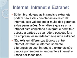 Internet, Intranet e Extranet
 Só lembrando que as intranets e extranets
podem não estar conectadas ao resto da
internet. Isso vai depender muito dos gerentes
e das permissões. Mas, diz-se que se uma
intranet está conectada à internet e permite o
acesso a partes de sua rede a pessoas fora
da empresa, essa rede torna-se uma extranet.
 Não existem diferenças técnicas entre
internet, extranet e internet, somente
diferenças de uso. Intranets e extranets são
usados por empresas, enquanto a internet é
usada por todos nós.
 