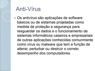 Anti-Vírus
 Os antivírus são aplicações de software
básicos ou de sistemas projetadas como
medida de proteção e segurança para
resguardar os dados e o funcionamento de
sistemas informáticos caseiros e empresariais
de outras aplicações conhecidas comunmente
como vírus ou malware que tem a função de
alterar, perturbar ou destruir o correto
desempenho dos computadores.
 