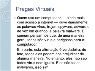 Pragas Virtuais
 Quem usa um computador — ainda mais
com acesso à internet — ouve diariamente
as palavras vírus, trojan, spyware, adware e,
de vez em quando, a palavra malware. É
comum pensarmos que, de uma maneira
geral, todos são vírus e perigosos para o
computador.
Em parte, esta afirmação é verdadeira: de
fato, todos eles podem nos prejudicar de
alguma maneira. No entanto, eles não são
todos vírus nem iguais. Eles são todos
malwares, isso sim.
 
