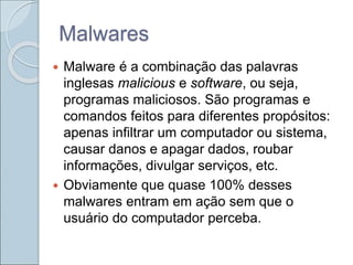 Malwares
 Malware é a combinação das palavras
inglesas malicious e software, ou seja,
programas maliciosos. São programas e
comandos feitos para diferentes propósitos:
apenas infiltrar um computador ou sistema,
causar danos e apagar dados, roubar
informações, divulgar serviços, etc.
 Obviamente que quase 100% desses
malwares entram em ação sem que o
usuário do computador perceba.
 