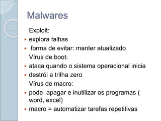 Malwares
Exploit:
 explora falhas
 forma de evitar: manter atualizado
Vírus de boot:
 ataca quando o sistema operacional inicia
 destrói a trilha zero
Vírus de macro:
 pode apagar e inutilizar os programas (
word, excel)
 macro = automatizar tarefas repetitivas
 