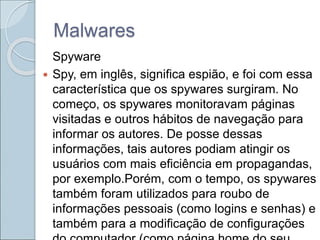 Malwares
Spyware
 Spy, em inglês, significa espião, e foi com essa
característica que os spywares surgiram. No
começo, os spywares monitoravam páginas
visitadas e outros hábitos de navegação para
informar os autores. De posse dessas
informações, tais autores podiam atingir os
usuários com mais eficiência em propagandas,
por exemplo.Porém, com o tempo, os spywares
também foram utilizados para roubo de
informações pessoais (como logins e senhas) e
também para a modificação de configurações
 