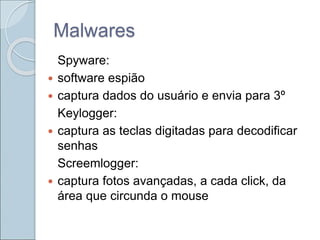 Malwares
Spyware:
 software espião
 captura dados do usuário e envia para 3º
Keylogger:
 captura as teclas digitadas para decodificar
senhas
Screemlogger:
 captura fotos avançadas, a cada click, da
área que circunda o mouse
 