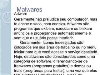 Malwares
Adware
Geralmente não prejudica seu computador, mas
te enche o saco, com certeza. Adwares são
programas que exibem, executam ou baixam
anúncios e propagandas automaticamente e
sem que o usuário possa interferir.
Geralmente, ícones indesejados são
colocados em sua área de trabalho ou no menu
Iniciar para que você acesse o serviço desejado.
Hoje, os adwares são considerados como uma
categoria de software, diferenciando-se de
freewares (programas gratuitos) e demos ou
trials (programas para testar), uma vez que eles
 