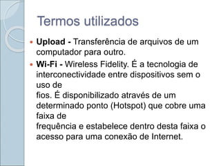 Termos utilizados
 Upload - Transferência de arquivos de um
computador para outro.
 Wi-Fi - Wireless Fidelity. É a tecnologia de
interconectividade entre dispositivos sem o
uso de
fios. É disponibilizado através de um
determinado ponto (Hotspot) que cobre uma
faixa de
frequência e estabelece dentro desta faixa o
acesso para uma conexão de Internet.
 