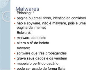 Malwares
Phishing: *
 página ou email falso, idêntico ao confiável
 não é spyware, não é malware, pois é uma
pagina da internet
Bolware:
 malware do boleto
 altera o nº do boleto
Adware:
 software que trás propagandas
 grava seus dados e os vendem
 mapeia o perfil do usuário
 pode ser usado de forma lícita
 