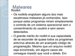 Malwares
Rootkit
 Os rootkits englobam alguns dos mais
escabrosos malwares já conhecidos. Isso
porque estes programas miram simplesmente
o controle de um sistema operacional sem o
consentimento do usuário e sem serem
detectados.
 O grande mérito do rootkit é sua capacidade
de se esconder de quase todos os programas
antivírus através de um avançado código de
programação. Mesmo que um arquivo rootkit
seja encontrado, em alguns casos ele
consegue impedir que você o delete. Em
 
