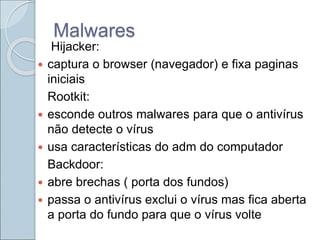 Malwares
Hijacker:
 captura o browser (navegador) e fixa paginas
iniciais
Rootkit:
 esconde outros malwares para que o antivírus
não detecte o vírus
 usa características do adm do computador
Backdoor:
 abre brechas ( porta dos fundos)
 passa o antivírus exclui o vírus mas fica aberta
a porta do fundo para que o vírus volte
 