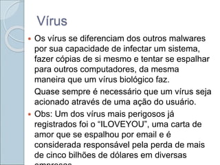 Vírus
 Os vírus se diferenciam dos outros malwares
por sua capacidade de infectar um sistema,
fazer cópias de si mesmo e tentar se espalhar
para outros computadores, da mesma
maneira que um vírus biológico faz.
Quase sempre é necessário que um vírus seja
acionado através de uma ação do usuário.
 Obs: Um dos vírus mais perigosos já
registrados foi o “ILOVEYOU”, uma carta de
amor que se espalhou por email e é
considerada responsável pela perda de mais
de cinco bilhões de dólares em diversas
 