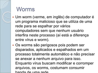 Worms
 Um worm (verme, em inglês) de computador é
um programa malicioso que se utiliza de uma
rede para se espalhar por vários
computadores sem que nenhum usuário
interfira neste processo (aí está a diferença
entre vírus e worm).
 Os worms são perigosos pois podem ser
disparados, aplicados e espalhados em um
processo totalmente automático e não precisar
se anexar a nenhum arquivo para isso.
Enquanto vírus buscam modificar e corromper
arquivos, os worms, costumam consumir
 