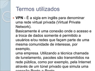 Termos utilizados
 VPN - É a sigla em inglês para denominar
uma rede virtual privada (Virtual Private
Network).
Basicamente é uma conexão onde o acesso e
a troca de dados somente é permitido a
usuários e/ou redes que façam parte de uma
mesma comunidade de interesse, por
exemplo,
uma empresa. Utilizando a técnica chamada
de tunelamento, pacotes são transmitidos na
rede pública, como por exemplo, pela Internet
através de um túnel privado que simula uma
 