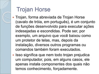 Trojan Horse
 Trojan, forma abreviada de Trojan Horse
(cavalo de tróia, em português), é um conjunto
de funções desenvolvido para executar ações
indesejadas e escondidas. Pode ser, por
exemplo, um arquivo que você baixou como
um protetor de telas, mas, depois da
instalação, diversos outros programas ou
comandos também foram executados.
 Isso significa que nem todo trojan prejudica
um computador, pois, em alguns casos, ele
apenas instala componentes dos quais não
temos conhecimento, forçadamente.
 