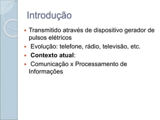 Introdução
 Transmitido através de dispositivo gerador de
pulsos elétricos
 Evolução: telefone, rádio, televisão, etc.
 Contexto atual:
 Comunicação x Processamento de
Informações
 