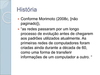 História
 Conforme Morimoto (2008c, [não
paginado]),
 “as redes passaram por um longo
processo de evolução antes de chegarem
aos padrões utilizados atualmente. As
primeiras redes de computadores foram
criadas ainda durante a década de 60,
como uma forma de transferir
informações de um computador a outro. “
 