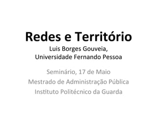 Redes	
  e	
  Território	
  
Luis	
  Borges	
  Gouveia,	
  	
  
Universidade	
  Fernando	
  Pessoa	
  
	
  
Seminário,	
  17	
  de	
  Maio	
  
Mestrado	
  de	
  Administração	
  Pública	
  
InsCtuto	
  Politécnico	
  da	
  Guarda	
  
 