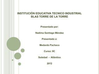 INSTITUCIÓN EDUCATIVA TECNICO INDUSTRIAL
         BLAS TORRE DE LA TORRE


               Presentado por:

           Nadima Santiago Méndez

                Presentado a:

              Medardo Pacheco

                 Curso: 9C

             Soledad - Atlántico

                    2012
 