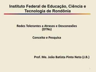 Instituto Federal de Educação, Ciência e
Tecnologia de Rondônia
Redes Tolerantes a Atrasos e Desconexões
(DTNs)
Conceito e Pesquisa
Prof. Me. João Batista Pinto Neto (J.B.)
1
 
