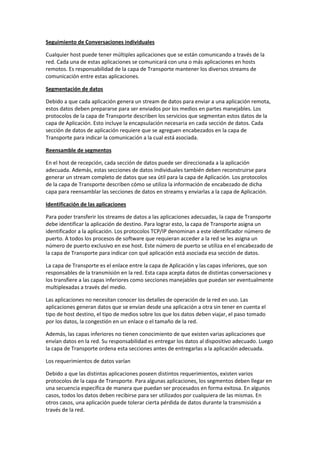 Seguimiento de Conversaciones individuales
Cualquier host puede tener múltiples aplicaciones que se están comunicando a través de la
red. Cada una de estas aplicaciones se comunicará con una o más aplicaciones en hosts
remotos. Es responsabilidad de la capa de Transporte mantener los diversos streams de
comunicación entre estas aplicaciones.
Segmentación de datos
Debido a que cada aplicación genera un stream de datos para enviar a una aplicación remota,
estos datos deben prepararse para ser enviados por los medios en partes manejables. Los
protocolos de la capa de Transporte describen los servicios que segmentan estos datos de la
capa de Aplicación. Esto incluye la encapsulación necesaria en cada sección de datos. Cada
sección de datos de aplicación requiere que se agreguen encabezados en la capa de
Transporte para indicar la comunicación a la cual está asociada.
Reensamble de segmentos
En el host de recepción, cada sección de datos puede ser direccionada a la aplicación
adecuada. Además, estas secciones de datos individuales también deben reconstruirse para
generar un stream completo de datos que sea útil para la capa de Aplicación. Los protocolos
de la capa de Transporte describen cómo se utiliza la información de encabezado de dicha
capa para reensamblar las secciones de datos en streams y enviarlas a la capa de Aplicación.
Identificación de las aplicaciones
Para poder transferir los streams de datos a las aplicaciones adecuadas, la capa de Transporte
debe identificar la aplicación de destino. Para lograr esto, la capa de Transporte asigna un
identificador a la aplicación. Los protocolos TCP/IP denominan a este identificador número de
puerto. A todos los procesos de software que requieran acceder a la red se les asigna un
número de puerto exclusivo en ese host. Este número de puerto se utiliza en el encabezado de
la capa de Transporte para indicar con qué aplicación está asociada esa sección de datos.
La capa de Transporte es el enlace entre la capa de Aplicación y las capas inferiores, que son
responsables de la transmisión en la red. Esta capa acepta datos de distintas conversaciones y
los transfiere a las capas inferiores como secciones manejables que puedan ser eventualmente
multiplexadas a través del medio.
Las aplicaciones no necesitan conocer los detalles de operación de la red en uso. Las
aplicaciones generan datos que se envían desde una aplicación a otra sin tener en cuenta el
tipo de host destino, el tipo de medios sobre los que los datos deben viajar, el paso tomado
por los datos, la congestión en un enlace o el tamaño de la red.
Además, las capas inferiores no tienen conocimiento de que existen varias aplicaciones que
envían datos en la red. Su responsabilidad es entregar los datos al dispositivo adecuado. Luego
la capa de Transporte ordena esta secciones antes de entregarlas a la aplicación adecuada.
Los requerimientos de datos varían
Debido a que las distintas aplicaciones poseen distintos requerimientos, existen varios
protocolos de la capa de Transporte. Para algunas aplicaciones, los segmentos deben llegar en
una secuencia específica de manera que puedan ser procesados en forma exitosa. En algunos
casos, todos los datos deben recibirse para ser utilizados por cualquiera de las mismas. En
otros casos, una aplicación puede tolerar cierta pérdida de datos durante la transmisión a
través de la red.
 