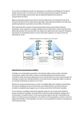 En las redes convergentes actuales, las aplicaciones con distintas necesidades de transporte
pueden comunicarse en la misma red. Los distintos protocolos de la capa de Transporte
poseen distintas reglas que permiten que los dispositivos gestionen los diversos
requerimientos de datos.
Algunos protocolos proporcionan sólo las funciones básicas para la entrega eficiente de las
secciones de datos entre las aplicaciones adecuadas. Estos tipos de protocolos son útiles para
aquellas aplicaciones cuyos datos son sensibles a las demoras.
Otros protocolos de la capa de Transporte describen procesos que brindan funciones
adicionales, como asegurar la entrega confiable entre las aplicaciones. Si bien estas funciones
adicionales proveen una comunicación más sólida entre aplicaciones de la capa de Transporte,
representan la necesidad de utilizar recursos adicionales y generan un mayor número de
demandas en la red.
Separación de comunicaciones múltiples
Considere una computadora conectada a una red que recibe y envía e-mails y mensajes
instantáneos, explora sitios Web y realiza una llamada telefónica de VoIP de manera
simultánea. Cada una de estas aplicaciones envía y recibe datos en la red al mismo tiempo. Sin
embargo, los datos de la llamada telefónica no se direccionan al explorador Web y el texto de
un mensaje instantáneo no aparece en el e-mail.
Además, los usuarios precisan que un e-mail o una página Web sean recibidos y presentados
de manera completa para que la información sea considerada útil. Las demoras leves se
consideran aceptables para asegurar que se reciba y presente la información completa.
Por el contrario, la pérdida ocasional de pequeñas partes de una conversación telefónica
puede considerarse aceptable. Se puede inferir la parte de audio perdida del contexto de la
conversación o se puede solicitar a la otra persona que repita lo que dijo. Es preferible esto
último a las demoras que se producirían si se solicita a la red que gestione y vuelva a enviar los
segmentos perdidos. En este ejemplo, el usuario, no la red, gestiona el reenvío o reemplazo de
información que falta.
 