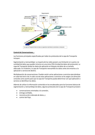 Control de Conversaciones..-
Las funciones principales especificadas por todos los protocolos de la capa de Transporte
incluyen:
Segmentación y reensamblaje: La mayoría de las redes poseen una limitación en cuanto a la
cantidad de datos que pueden incluirse en una única PDU (Unidad de datos del protocolo). La
capa de Transporte divide los datos de aplicación en bloques de datos de un tamaño
adecuado. En el destino, la capa de Transporte reensambla los datos antes de enviarlos a la
aplicación o servicio de destino.
Multiplexación de conversaciones: Pueden existir varias aplicaciones o servicios ejecutándose
en cada host de la red. A cada una de estas aplicaciones o servicios se les asigna una dirección
conocida como puerto para que la capa de Transporte pueda determinar con qué aplicación o
servicio se identifican los datos.
Además de utilizar la información contenida en los encabezados para las funciones básicas de
segmentación y reensamblaje de datos, algunos protocolos de la capa de Transporte proveen:
conversaciones orientadas a la conexión,
entrega confiable,
reconstrucción ordenada de datos, y
control del flujo.
 