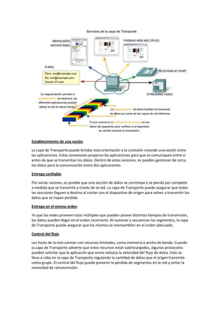 Establecimiento de una sesión
La capa de Transporte puede brindar esta orientación a la conexión creando una sesión entre
las aplicaciones. Estas conexiones preparan las aplicaciones para que se comuniquen entre sí
antes de que se transmitan los datos. Dentro de estas sesiones, se pueden gestionar de cerca
los datos para la comunicación entre dos aplicaciones.
Entrega confiable
Por varias razones, es posible que una sección de datos se corrompa o se pierda por completo
a medida que se transmite a través de la red. La capa de Transporte puede asegurar que todas
las secciones lleguen a destino al contar con el dispositivo de origen para volver a transmitir los
datos que se hayan perdido.
Entrega en el mismo orden
Ya que las redes proveen rutas múltiples que pueden poseer distintos tiempos de transmisión,
los datos pueden llegar en el orden incorrecto. Al numerar y secuenciar los segmentos, la capa
de Transporte puede asegurar que los mismos se reensamblen en el orden adecuado.
Control del flujo
Los hosts de la red cuentan con recursos limitados, como memoria o ancho de banda. Cuando
la capa de Transporte advierte que estos recursos están sobrecargados, algunos protocolos
pueden solicitar que la aplicación que envía reduzca la velocidad del flujo de datos. Esto se
lleva a cabo en la capa de Transporte regulando la cantidad de datos que el origen transmite
como grupo. El control del flujo puede prevenir la pérdida de segmentos en la red y evitar la
necesidad de retransmisión.
 