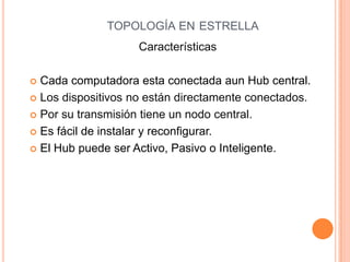 TOPOLOGÍA EN ESTRELLA
                    Características

 Cada computadora esta conectada aun Hub central.
 Los dispositivos no están directamente conectados.

 Por su transmisión tiene un nodo central.

 Es fácil de instalar y reconfigurar.

 El Hub puede ser Activo, Pasivo o Inteligente.
 