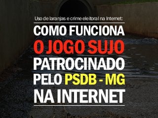 Uso de laranjas e crime eleitoral na Internet: 
COMO FUNCIONA 
O JOGO SUJO 
PATROCINADO 
PELO PSDB - MG 
NA INTERNET 
 