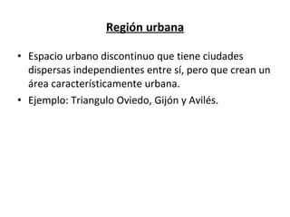 Región urbana Espacio urbano discontinuo que tiene ciudades dispersas independientes entre sí, pero que crean un área característicamente urbana. Ejemplo: Triangulo Oviedo, Gijón y Avilés. 