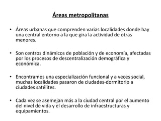 Áreas metropolitanas Áreas urbanas que comprenden varias localidades donde hay una central entorno a la que gira la actividad de otras menores. Son centros dinámicos de población y de economía, afectadas por los procesos de descentralización demográfica y económica. Encontramos una especialización funcional y a veces social, muchas localidades pasaron de ciudades-dormitorio a ciudades satélites. Cada vez se asemejan más a la ciudad central por el aumento del nivel de vida y el desarrollo de infraestructuras y equipamientos. 