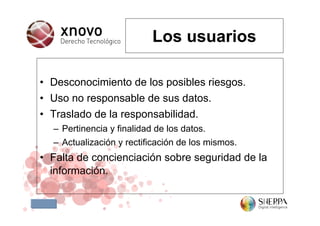 Los usuarios

• Desconocimiento de los posibles riesgos.
• Uso no responsable de sus datos.
• Traslado de la responsabilidad.
  – Pertinencia y finalidad de los datos.
  – Actualización y rectificación de los mismos.
• Falta de concienciación sobre seguridad de la
  información.
 