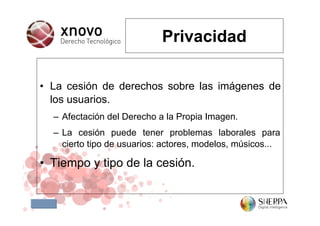 Privacidad

• La cesión de derechos sobre las imágenes de
  los usuarios.
  – Afectación del Derecho a la Propia Imagen.
  – La cesión puede tener problemas laborales para
    cierto tipo de usuarios: actores, modelos, músicos...

• Tiempo y tipo de la cesión.
 