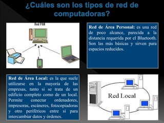 Red de Área Personal: es una red
de poco alcance, parecida a la
distancia requerida por el Bluetooth.
Son las más básicas y sirven para
espacios reducidos.
Red de Área Local: es la que suele
utilizarse en la mayoría de las
empresas, tanto si se trata de un
edificio completo como de un local.
Permite conectar ordenadores,
impresoras, escáneres, fotocopiadoras
y otro periféricos entre sí para
intercambiar datos y órdenes.
 