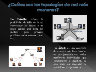 En Estrella: reduce la
posibilidad de fallo de la red
conectando los nodos a un
nodo central que tiene los
medios para prevenir
problemas relacionados con el
eco.
En Árbol: es una colección
de redes en estrella ordenadas
en una jerarquía con nodos
periféricos individuales que
«transmiten» y «reciben» de
otro nodo sin necesidad de
repetidores o regenadores.
 