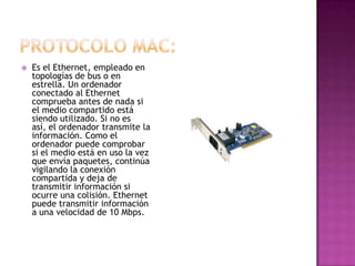    Es el Ethernet, empleado en
    topologías de bus o en
    estrella. Un ordenador
    conectado al Ethernet
    comprueba antes de nada si
    el medio compartido está
    siendo utilizado. Si no es
    así, el ordenador transmite la
    información. Como el
    ordenador puede comprobar
    si el medio está en uso la vez
    que envía paquetes, continúa
    vigilando la conexión
    compartida y deja de
    transmitir información si
    ocurre una colisión. Ethernet
    puede transmitir información
    a una velocidad de 10 Mbps.
 