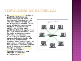    La topología en estrella reduce la
    posibilidad de fallo de red
    conectando todos los nodos a un
    nodo central. Cuando se aplica a
    una red basada en la topología
    estrella este concentrador central
    reenvía todas las transmisiones
    recibidas de cualquier nodo
    periférico a todos los nodos
    periféricos de la red, algunas veces
    incluso al nodo que lo envió. Todos
    los nodos periféricos se pueden
    comunicar con los demás
    transmitiendo o recibiendo del
    nodo central solamente. Un fallo
    en la línea de conexión de
    cualquier nodo con el nodo central
    provocaría el aislamiento de ese
    nodo respecto a los demás, pero el
    resto de sistemas permanecería
    intacto. El tipo de concentrador
    hub se utiliza en esta
    topología, aunque ya es muy
    obsoleto; se suele usar
    comúnmente un switch.
 