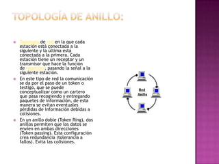    Topología de red en la que cada
    estación está conectada a la
    siguiente y la última está
    conectada a la primera. Cada
    estación tiene un receptor y un
    transmisor que hace la función
    de repetidor, pasando la señal a la
    siguiente estación.
   En este tipo de red la comunicación
    se da por el paso de un token o
    testigo, que se puede
    conceptualizar como un cartero
    que pasa recogiendo y entregando
    paquetes de información, de esta
    manera se evitan eventuales
    pérdidas de información debidas a
    colisiones.
   En un anillo doble (Token Ring), dos
    anillos permiten que los datos se
    envíen en ambas direcciones
    (Token passing). Esta configuración
    crea redundancia (tolerancia a
    fallos). Evita las colisiones.
 