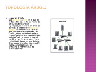    La red en árbol es
    una topología de red en la que los
    nodos están colocados en forma de
    árbol. Desde una visión
    topológica, la conexión en árbol es
    parecida a una serie de redes en
    estrella interconectadas salvo en
    que no tiene un nodo central. En
    cambio, tiene un nodo de enlace
    troncal, generalmente ocupado por
    un hub o switch, desde el que se
    ramifican los demás nodos. Es una
    variación de la red en bus, la falla
    de un nodo no implica interrupción
    en las comunicaciones. Se
    comparte el mismo canal de
    comunicaciones.
 