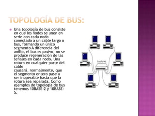    Una topología de bus consiste
    en que los nodos se unen en
    serie con cada nodo
    conectado a un cable largo o
    bus, formando un único
    segmento A diferencia del
    anillo, el bus es pasivo, no se
    produce regeneración de las
    señales en cada nodo. Una
    rotura en cualquier parte del
    cable
    causará, normalmente, que
    el segmento entero pase a
    ser inoperable hasta que la
    rotura sea reparada. Como
    ejemplos de topología de bus
    tenemos 10BASE-2 y 10BASE-
    5.
 