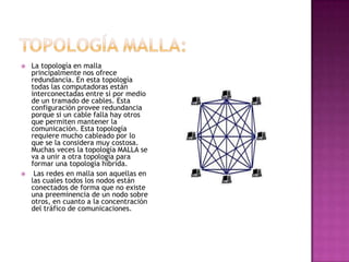    La topología en malla
    principalmente nos ofrece
    redundancia. En esta topología
    todas las computadoras están
    interconectadas entre sí por medio
    de un tramado de cables. Esta
    configuración provee redundancia
    porque si un cable falla hay otros
    que permiten mantener la
    comunicación. Esta topología
    requiere mucho cableado por lo
    que se la considera muy costosa.
    Muchas veces la topología MALLA se
    va a unir a otra topología para
    formar una topología híbrida.
    Las redes en malla son aquellas en
    las cuales todos los nodos están
    conectados de forma que no existe
    una preeminencia de un nodo sobre
    otros, en cuanto a la concentración
    del tráfico de comunicaciones.
 