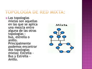 Lastopologías
 mixtas son aquellas
 en las que se aplica
 una mezcla entre
 alguna de las otras
 topologías :
 bus, estrella o
 anillo.
 Principalmente
 podemos encontrar
 dos topologías
 mixtas: Estrella -
 Bus y Estrella -
 Anillo.
 