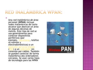 
    Una red inalámbrica de área
    personal (WPAN) incluye
    redes inalámbricas de corto
    alcance que abarcan un área
    de algunas decenas de
    metros. Este tipo de red se
    usa generalmente para
    conectar dispositivos
    periféricos (por
    ejemplo, impresoras, teléfon
    os móviles y
    electrodomésticos) o un
    asistente personal digital
    (PDA) a un ordenador sin
    conexión por cables. También
    se pueden conectar de forma
    inalámbrica dos ordenadores
    cercanos. Se usan varios tipos
    de tecnología para las WPAN
 