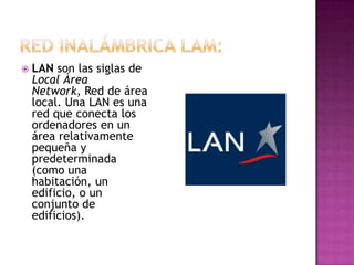    LAN son las siglas de
    Local Área
    Network, Red de área
    local. Una LAN es una
    red que conecta los
    ordenadores en un
    área relativamente
    pequeña y
    predeterminada
    (como una
    habitación, un
    edificio, o un
    conjunto de
    edificios).
 