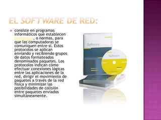    consiste en programas
    informáticos que establecen
    protocolos, o normas, para
    que las computadoras se
    comuniquen entre sí. Estos
    protocolos se aplican
    enviando y recibiendo grupos
    de datos formateados
    denominados paquetes. Los
    protocolos indican cómo
    efectuar conexiones lógicas
    entre las aplicaciones de la
    red, dirigir el movimiento de
    paquetes a través de la red
    física y minimizar las
    posibilidades de colisión
    entre paquetes enviados
    simultáneamente.
 