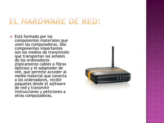   Está formado por los
    componentes materiales que
    unen las computadoras. Dos
    componentes importantes
    son los medios de transmisión
    que transportan las señales
    de los ordenadores
    (típicamente cables o fibras
    ópticas) y el adaptador de
    red, que permite acceder al
    medio material que conecta
    a los ordenadores, recibir
    paquetes desde el software
    de red y transmitir
    instrucciones y peticiones a
    otras computadoras.
 