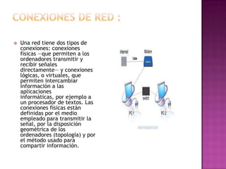    Una red tiene dos tipos de
    conexiones: conexiones
    físicas —que permiten a los
    ordenadores transmitir y
    recibir señales
    directamente— y conexiones
    lógicas, o virtuales, que
    permiten intercambiar
    información a las
    aplicaciones
    informáticas, por ejemplo a
    un procesador de textos. Las
    conexiones físicas están
    definidas por el medio
    empleado para transmitir la
    señal, por la disposición
    geométrica de los
    ordenadores (topología) y por
    el método usado para
    compartir información.
 