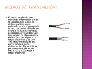    El medio empleado para
    transmitir información limita
    la velocidad de la red, la
    distancia eficaz entre
    ordenadores y la topología de
    la red. Los cables bifilares de
    cobre o los cables coaxiales
    proporcionan velocidades de
    transmisión de algunos miles
    de bps (bits por segundo) a
    largas distancias y de unos
    100 Mbps (millones de bits
    por segundo) a corta
    distancia. Las fibras ópticas
    permiten velocidades de
    entre 100 y 1.000 Mbps a
    largas distancias
 