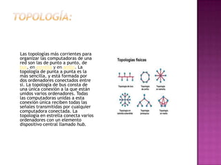 Las topologías más corrientes para
organizar las computadoras de una
red son las de punto a punto, de
bus, en estrella y en anillo. La
topología de punta a punta es la
más sencilla, y está formada por
dos ordenadores conectados entre
sí. La topología de bus consta de
una única conexión a la que están
unidos varios ordenadores. Todas
las computadoras unidas a esta
conexión única reciben todas las
señales transmitidas por cualquier
computadora conectada. La
topología en estrella conecta varios
ordenadores con un elemento
dispositivo central llamado hub.
 