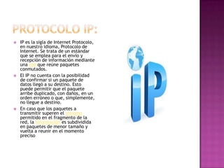    IP es la sigla de Internet Protocolo,
    en nuestro idioma, Protocolo de
    Internet. Se trata de un estándar
    que se emplea para el envío y
    recepción de información mediante
    una red que reúne paquetes
    conmutados.
   El IP no cuenta con la posibilidad
    de confirmar si un paquete de
    datos llegó a su destino. Esto
    puede permitir que el paquete
    arribe duplicado, con daños, en un
    orden erróneo o que, simplemente,
    no llegue a destino.
   En caso que los paquetes a
    transmitir superen el máximo
    permitido en el fragmento de la
    red, la información es subdividida
    en paquetes de menor tamaño y
    vuelta a reunir en el momento
    preciso
 