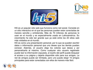 Hi5 es un popular sitio web que funciona como red social. Consiste en un sitio interactivo en el que las personas pueden estar conectadas de manera sencilla y entretenida. Más de 70 millones de personas lo usan en el mundo y es especialmente usado en Latinoamérica. Su crecimiento ha sido tan grande que ya está entre los 20 sitios web más visitados en el mundo.Hi5 es como una presentación personal, por lo que se pueden escribir datos o información personal que uno desee que los demás puedan conocer. Además, el usuario elige los colores que desea y así personalizarla al máximo. Como cualquier otro usuario registrado puede leer la información expuesta, el dueño del perfil puede bloquear el acceso a su página y dejarla disponible sólo para sus amigos. La red de amigos puede ser ilimitada, pero uno puede elegir 15 amigos principales para estar conectados con ellos de manera más fácil.