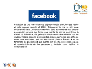 Facebook es una red social muy popular en todo el mundo (de hecho el más popular durante el 2008). Originalmente era un sitio para estudiantes de la Universidad Harvard, pero actualmente está abierto a cualquier persona que tenga una cuenta de correo electrónico. A través de Facebook, las personas crean redes relacionadas con su ciudad, trabajo, escuela o universidad, incluso opiniones, con el fin de conectarse con otras personas en todo el planeta. Facebook es un fenómeno de popularidad que cuenta con todo tipo de opciones para el entretenimiento de las personas y también para facilitar la comunicación. 